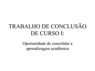 TRABALHO DE CONCLUSÃO
DE CURSO I:
Oportunidade de consolidar a
aprendizagem acadêmica
 