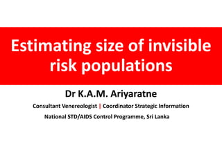 Estimating size of invisible
risk populations
Dr K.A.M. Ariyaratne
Consultant Venereologist | Coordinator Strategic Information
National STD/AIDS Control Programme, Sri Lanka
 