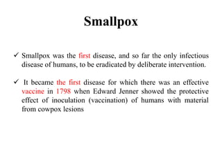 Smallpox
 Smallpox was the first disease, and so far the only infectious
disease of humans, to be eradicated by deliberate intervention.
 It became the first disease for which there was an effective
vaccine in 1798 when Edward Jenner showed the protective
effect of inoculation (vaccination) of humans with material
from cowpox lesions
 