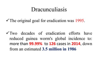 Dracunculiasis
The original goal for eradication was 1995.
Two decades of eradication efforts have
reduced guinea worm's global incidence to:
more than 99.99% to 126 cases in 2014, down
from an estimated 3.5 million in 1986
 