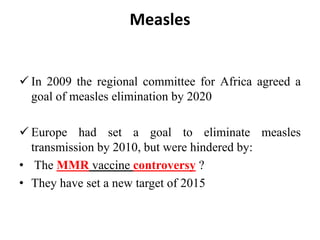 Measles
 In 2009 the regional committee for Africa agreed a
goal of measles elimination by 2020
 Europe had set a goal to eliminate measles
transmission by 2010, but were hindered by:
• The MMR vaccine controversy ?
• They have set a new target of 2015
 