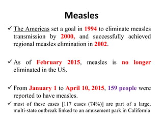 Measles
 The Americas set a goal in 1994 to eliminate measles
transmission by 2000, and successfully achieved
regional measles elimination in 2002.
 As of February 2015, measles is no longer
eliminated in the US.
 From January 1 to April 10, 2015, 159 people were
reported to have measles.
 most of these cases [117 cases (74%)] are part of a large,
multi-state outbreak linked to an amusement park in California
 