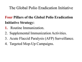 The Global Polio Eradication Initiative
Four Pillars of the Global Polio Eradication
Initiative Strategy:
1. Routine Immunization.
2. Supplemental Immunization Activities.
3. Acute Flaccid Paralysis (AFP) Surveillance.
4. Targeted Mop-Up Campaigns.
 