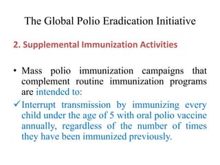 The Global Polio Eradication Initiative
2. Supplemental Immunization Activities
• Mass polio immunization campaigns that
complement routine immunization programs
are intended to:
Interrupt transmission by immunizing every
child under the age of 5 with oral polio vaccine
annually, regardless of the number of times
they have been immunized previously.
 
