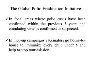The Global Polio Eradication Initiative
In focal areas where polio cases have been
confirmed within the previous 3 years and
circulating virus is confirmed or suspected.
In mop-up campaigns vaccinators go house-to-
house to immunize every child under 5 and
help to stop transmission.
 