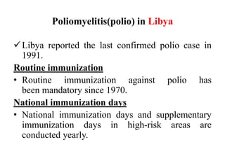 Poliomyelitis(polio) in Libya
Libya reported the last confirmed polio case in
1991.
Routine immunization
• Routine immunization against polio has
been mandatory since 1970.
National immunization days
• National immunization days and supplementary
immunization days in high-risk areas are
conducted yearly.
 
