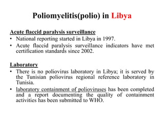 Poliomyelitis(polio) in Libya
Acute flaccid paralysis surveillance
• National reporting started in Libya in 1997.
• Acute flaccid paralysis surveillance indicators have met
certification standards since 2002.
Laboratory
• There is no poliovirus laboratory in Libya; it is served by
the Tunisian poliovirus regional reference laboratory in
Tunisia.
• laboratory containment of polioviruses has been completed
and a report documenting the quality of containment
activities has been submitted to WHO.
 