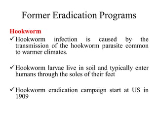 Former Eradication Programs
Hookworm
Hookworm infection is caused by the
transmission of the hookworm parasite common
to warmer climates.
Hookworm larvae live in soil and typically enter
humans through the soles of their feet
Hookworm eradication campaign start at US in
1909
 