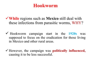 Hookworm
While regions such as Mexico still deal with
these infections from parasitic worms, WHY?
 Hookworm campaign start in the 1920s was
supposed to focus on the eradication for those living
in Mexico and other rural areas.
 However, the campaign was politically influenced,
causing it to be less successful.
 