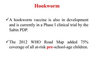 Hookworm
A hookworm vaccine is also in development
and is currently in a Phase I clinical trial by the
Sabin PDP.
The 2012 WHO Road Map added 75%
coverage of all at-risk pre-school-age children.
 