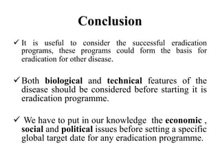 Conclusion
 It is useful to consider the successful eradication
programs, these programs could form the basis for
eradication for other disease.
Both biological and technical features of the
disease should be considered before starting it is
eradication programme.
 We have to put in our knowledge the economic ,
social and political issues before setting a specific
global target date for any eradication programme.
 