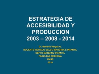 ESTRATEGIA DE
ACCESIBILIDAD Y
PRODUCCION
2003 – 2008 - 2014
Dr. Roberto Vargas G.
DOCENTE INVITADO SALUD MATERNA E INFANTIL
DEPTO MATERNO INFANTIL
FACULTAD MEDICINA
UMSS
2016
 