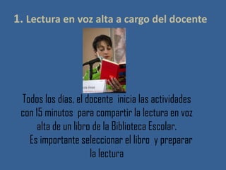 1. Lectura en voz alta a cargo del docente
Todos los días, el docente inicia las actividades
con 15 minutos para compartir la lectura en voz
alta de un libro de la Biblioteca Escolar.
Es importante seleccionar el libro y preparar
la lectura
 
