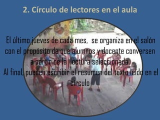 2. Círculo de lectores en el aula
El último jueves de cada mes, se organiza en el salón
con el propósito de que alumnos y docente conversen
a partir de la lectura seleccionada.
Al final, pueden escribir el resumen del texto leído en el
círculo
 