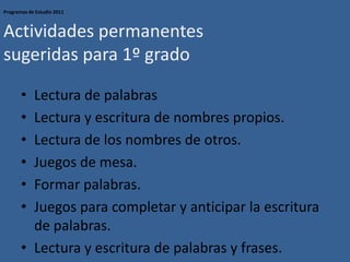 Programas de Estudio 2011
Actividades permanentes
sugeridas para 1º grado
• Lectura de palabras
• Lectura y escritura de nombres propios.
• Lectura de los nombres de otros.
• Juegos de mesa.
• Formar palabras.
• Juegos para completar y anticipar la escritura
de palabras.
• Lectura y escritura de palabras y frases.
 
