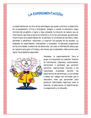 La experimentación es otra de las estrategias que puede contribuir al desarrollo
de un pensamiento crítico y divergente, siempre y cuando la educadora tenga
claridad del propósito a lograr y haya planeado la situación de manera que su
intervención oportuna propiciela reflexión y evite las conclusiones apresuradas.
Al participar en la experimentación se estimula la curiosidad de los niños y niñas,
aprenden a establecer relaciones y a explicar los porqués de los sucesos. La
búsqueda de experimentos interesantes y novedosos, la adecuada preparación
de las actividades, la selección de materiales, así como la información básica que
se requiere para guiar el trabajo, son tareas que la educadora debe prever para
lograr los propósitos esperados.
Asimismo, la experimentación lleva al
grupo a la necesidad de consultar fuentes
de información, (impresos, audiovisuales,
entrevistas a personas) que permitan
encontrar explicaciones precisas a las
inquietudes originadas durante las
experiencias de aprendizaje. La curiosidad
y deseo por indagar son actitudes que la
educadora tiene que aprovechar para
potenciar habilidades cognitivas como la
atención, la descripción, la identificación,
la comparación y la discusión.
 