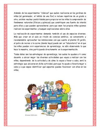 Además de los experimentos “clásicos” que suelen realizarse en los jardines de
niños (el germinador, el teñido de una flor) e incluso repetirse de un grado a
otro, existen muchas posibilidades para propiciar en los niños la comprensión de
fenómenos naturales (físicos y químicos) que constituyen una fuente de interés
para ellos y que pueden aprovecharse para que sean los propios niños quienes
realicen los experimentos y busquen explicaciones sobre ellos.
La realización de experimentos demanda también el uso de espacios diversos.
Más que crear en el aula un rincón de ciencias estático, es conveniente y
recomendable aprovechar las instalaciones con que cuente el plantel. El jardín,
el patio de recreo o la cocina (donde haya) puede ser un “laboratorio” en el que
los niños puedan vivir experiencias de aprendizaje, no sólo observando lo que
hace la maestra, sino participando directamente en la experimentación.
Todas éstas son las estrategias de aprendizaje, las cuales te ayudan a ti como
docente a ubicar mejor las diversas actividades que vayas a realizar con los
niños, dependiendo de la actividad y de cómo la vayas a llevar a cabo, será la
estrategia que ubicaras en dicha actividad, para que te ayude a llevarla mejor a
cabo y a que sepas identificar qué aspectos puedes favorecer con ellas en los
niños.
 