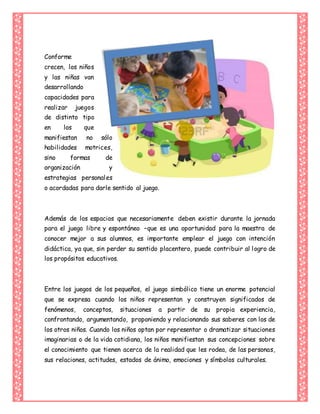 Conforme
crecen, los niños
y las niñas van
desarrollando
capacidades para
realizar juegos
de distinto tipo
en los que
manifiestan no sólo
habilidades motrices,
sino formas de
organización y
estrategias personales
o acordadas para darle sentido al juego.
Además de los espacios que necesariamente deben existir durante la jornada
para el juego libre y espontáneo –que es una oportunidad para la maestra de
conocer mejor a sus alumnos, es importante emplear el juego con intención
didáctica, ya que, sin perder su sentido placentero, puede contribuir al logro de
los propósitos educativos.
Entre los juegos de los pequeños, el juego simbólico tiene un enorme potencial
que se expresa cuando los niños representan y construyen significados de
fenómenos, conceptos, situaciones a partir de su propia experiencia,
confrontando, argumentando, proponiendo y relacionando sus saberes con los de
los otros niños. Cuando los niños optan por representar o dramatizar situaciones
imaginarias o de la vida cotidiana, los niños manifiestan sus concepciones sobre
el conocimiento que tienen acerca de la realidad que les rodea, de las personas,
sus relaciones, actitudes, estados de ánimo, emociones y símbolos culturales.
 