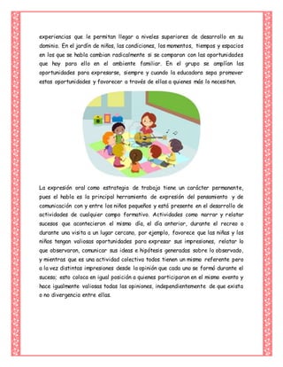 experiencias que le permitan llegar a niveles superiores de desarrollo en su
dominio. En el jardín de niños, las condiciones, los momentos, tiempos y espacios
en los que se habla cambian radicalmente si se comparan con las oportunidades
que hay para ello en el ambiente familiar. En el grupo se amplían las
oportunidades para expresarse, siempre y cuando la educadora sepa promover
estas oportunidades y favorecer a través de ellas a quienes más lo necesiten.
La expresión oral como estrategia de trabajo tiene un carácter permanente,
pues el habla es la principal herramienta de expresión del pensamiento y de
comunicación con y entre los niños pequeños y está presente en el desarrollo de
actividades de cualquier campo formativo. Actividades como narrar y relatar
sucesos que acontecieron el mismo día, el día anterior, durante el recreo o
durante una visita a un lugar cercano, por ejemplo, favorece que las niñas y los
niños tengan valiosas oportunidades para expresar sus impresiones, relatar lo
que observaron, comunicar sus ideas e hipótesis generadas sobre lo observado,
y mientras que es una actividad colectiva todos tienen un mismo referente pero
a la vez distintas impresiones desde la opinión que cada uno se formó durante el
suceso; esto coloca en igual posición a quienes participaron en el mismo evento y
hace igualmente valiosas todas las opiniones, independientemente de que exista
o no divergencia entre ellas.
 