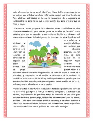 materiales escritos de uso social: identificar títulos de libros, secciones de los
periódicos, usar el índice para hacer inferencias, deducir qué dicen los pies de
foto, etcétera, actividades en las que la intervención de la educadora es
indispensable, no para indicar qué y como hacerlo, sino para propiciar que los
niños lo hagan.
La lectura de cuentos por parte de la educadora es una actividad que los niños
disfrutan enormemente, pero también gustan de ser ellos los “lectores”. Abrir
espacios para que en pequeños grupos exploren los libros y observar qué
interpretaciones hacen de las imágenes y del texto escrito, cómo lo utilizan, qué
características le
atribuyen y propiciar el diálogo
entre ellos, son acciones que
permiten a la educadora
identificar los progresos que van
logrando los niños, así como
percatarse de quiénes son los
pequeños que requieren mayor
apoyo. Asimismo, el
dictado que los niños y las niñas
del grupo pueden hacer a la
educadora ofrece a los niños la oportunidad de redactar textos a través de la
educadora, y comprender así el sentido de permanencia de la escritura. La
revisión del texto armado por los niños y escrito por la maestra, permite precisar
y ordenar las ideas sobre lo que se quiere expresar, pensar en el lector del texto,
en la congruencia y la coherencia de lo escrito.
Presenciar actos de escritura de la educadora también representa una parte de
las actividades que implica el trabajo con textos; por ejemplo, la elaboración de
recados, la producción del periódico mural, la redacción de una carta para
solicitar materiales para el grupo, la escritura de comunicados para los padres,
etcétera. Todas estas actividades ayudan a las niñas y a los niños a observar e
identificar las características de la escritura en textos que tienen un propósito
comunicativo real, a reconocer palabras y a comprender mensajes.
 