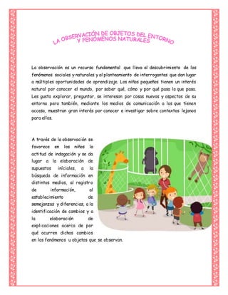 La observación es un recurso fundamental que lleva al descubrimiento de los
fenómenos sociales y naturales y al planteamiento de interrogantes que dan lugar
a múltiples oportunidades de aprendizaje. Los niños pequeños tienen un interés
natural por conocer el mundo, por saber qué, cómo y por qué pasa lo que pasa.
Les gusta explorar, preguntar, se interesan por cosas nuevas y aspectos de su
entorno pero también, mediante los medios de comunicación a los que tienen
acceso, muestran gran interés por conocer e investigar sobre contextos lejanos
para ellos.
A través de la observación se
favorece en los niños la
actitud de indagación y se da
lugar a la elaboración de
supuestos iníciales, a la
búsqueda de información en
distintos medios, al registro
de información, al
establecimiento de
semejanzas y diferencias, a la
identificación de cambios y a
la elaboración de
explicaciones acerca de por
qué ocurren dichos cambios
en los fenómenos u objetos que se observan.
 