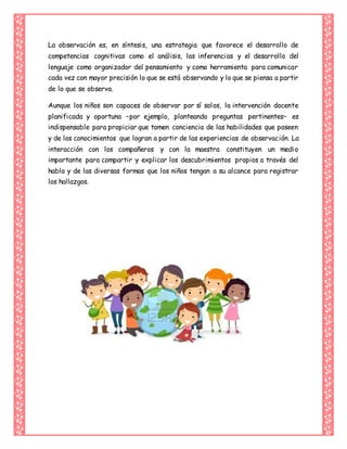 La observación es, en síntesis, una estrategia que favorece el desarrollo de
competencias cognitivas como el análisis, las inferencias y el desarrollo del
lenguaje como organizador del pensamiento y como herramienta para comunicar
cada vez con mayor precisión lo que se está observando y lo que se piensa a partir
de lo que se observa.
Aunque los niños son capaces de observar por sí solos, la intervención docente
planificada y oportuna –por ejemplo, planteando preguntas pertinentes– es
indispensable para propiciar que tomen conciencia de las habilidades que poseen
y de los conocimientos que logran a partir de las experiencias de observación. La
interacción con los compañeros y con la maestra constituyen un medio
importante para compartir y explicar los descubrimientos propios a través del
habla y de las diversas formas que los niños tengan a su alcance para registrar
los hallazgos.
 