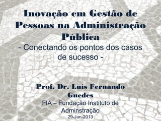 Inovação em Gestão de
Pessoas na Administração
         Pública
- Conectando os pontos dos casos
          de sucesso -


    Prof. Dr. Luís Fernando
            Guedes
      FIA – Fundação Instituto de
             Adminstração
               29-Jan-2013
 