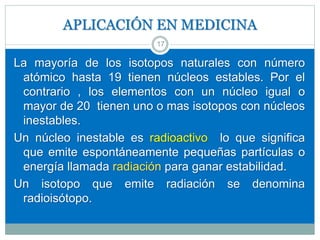 APLICACIÓN EN MEDICINA
La mayoría de los isotopos naturales con número
atómico hasta 19 tienen núcleos estables. Por el
contrario , los elementos con un núcleo igual o
mayor de 20 tienen uno o mas isotopos con núcleos
inestables.
Un núcleo inestable es radioactivo lo que significa
que emite espontáneamente pequeñas partículas o
energía llamada radiación para ganar estabilidad.
Un isotopo que emite radiación se denomina
radioisótopo.
17
 