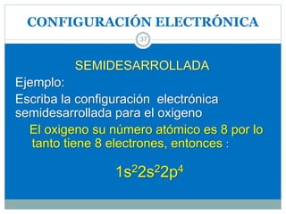 CONFIGURACIÓN ELECTRÓNICA
37
SEMIDESARROLLADA
Ejemplo:
Escriba la configuración electrónica
semidesarrollada para el oxigeno
El oxigeno su número atómico es 8 por lo
tanto tiene 8 electrones, entonces :
1s22s22p4
 