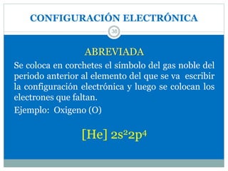 CONFIGURACIÓN ELECTRÓNICA
38
ABREVIADA
Se coloca en corchetes el símbolo del gas noble del
periodo anterior al elemento del que se va escribir
la configuración electrónica y luego se colocan los
electrones que faltan.
Ejemplo: Oxigeno (O)
[He] 2s22p4
 