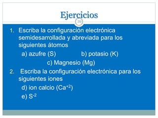 Ejercicios
39
1. Escriba la configuración electrónica
semidesarrollada y abreviada para los
siguientes átomos
a) azufre (S) b) potasio (K)
c) Magnesio (Mg)
2. Escriba la configuración electrónica para los
siguientes iones
d) ion calcio (Ca+2)
e) S-2
 
