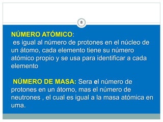 NÚMERO ATÓMICO:
es igual al número de protones en el núcleo de
un átomo, cada elemento tiene su número
atómico propio y se usa para identificar a cada
elemento
NÚMERO DE MASA: Sera el número de
protones en un átomo, mas el número de
neutrones , el cual es igual a la masa atómica en
uma.
98
 