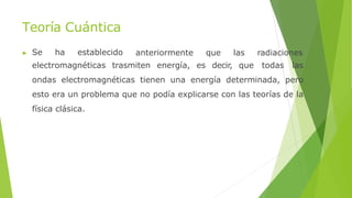 Teoría Cuántica
▶ Se ha establecido anteriormente que las radiaciones
electromagnéticas trasmiten energía, es decir, que todas las
ondas electromagnéticas tienen una energía determinada, pero
esto era un problema que no podía explicarse con las teorías de la
física clásica.
 