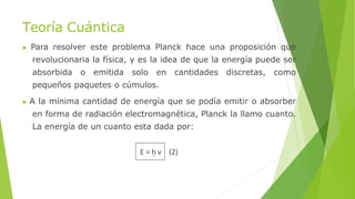 Teoría Cuántica
▶ Para resolver este problema Planck hace una proposición que
revolucionaria la física, y es la idea de que la energía puede ser
absorbida o emitida solo en cantidades discretas, como
pequeños paquetes o cúmulos.
▶ A la mínima cantidad de energía que se podía emitir o absorber
en forma de radiación electromagnética, Planck la llamo cuanto.
La energía de un cuanto esta dada por:
E = h ν (2)
 