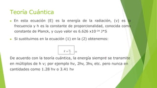 Teoría Cuántica
▶ En esta ecuación (E) es la energía de la radiación, (ν) es la
frecuencia y h es la constante de proporcionalidad, conocida como
constante de Planck, y cuyo valor es 6.626 x10-34 J*S
▶ Si sustituimos en la ecuación (1) en la (2) obtenemos:
𝐸 = ℎ𝑐
𝜆
(3)
De acuerdo con la teoría cuántica, la energía siempre se transmite
en múltiplos de h ν; por ejemplo hν, 2hv, 3hv, etc. pero nunca en
cantidades como 1.28 hν o 3.41 hν
 