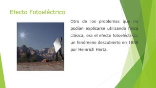 Efecto Fotoeléctrico
Otro de los problemas que no
podían explicarse utilizando física
clásica, era el efecto fotoeléctrico,
un fenómeno descubierto en 1888
por Heinrich Hertz.
 