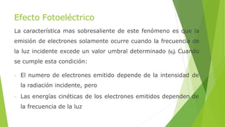 Efecto Fotoeléctrico
La característica mas sobresaliente de este fenómeno es que la
emisión de electrones solamente ocurre cuando la frecuencia de
la luz incidente excede un valor umbral determinado (ν0). Cuando
se cumple esta condición:
- El numero de electrones emitido depende de la intensidad de
la radiación incidente, pero
- Las energías cinéticas de los electrones emitidos dependen de
la frecuencia de la luz
 