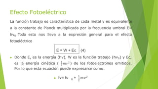 Efecto Fotoeléctrico
La función trabajo es característica de cada metal y es equivalente
a la constante de Planck multiplicada por la frecuencia umbral E=
hν0 Todo esto nos lleva a la expresión general para el efecto
fotoeléctrico
E = W + Ec (4)
▶ Donde E, es la energía (hν), W es la función trabajo (hν0) y Ec,
es la energía cinética ( 1
𝑚𝑣2 ) de los fotoelectrones emitidos.
2
Por lo que esta ecuación puede expresarse como:
0 2
▶ h
ν= h
ν + 1
𝑚𝑣2
 