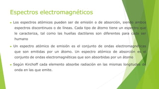 Espectros electromagnéticos
▶ Los espectros atómicos pueden ser de emisión o de absorción, siendo ambos
espectros discontinuos o de líneas. Cada tipo de átomo tiene un espectro que
le caracteriza, tal como las huellas dactilares son diferentes para cada ser
humano
▶ Un espectro atómico de emisión es el conjunto de ondas electromagnéticas
que son emitidas por un átomo. Un espectro atómico de absorción es el
conjunto de ondas electromagnéticas que son absorbidas por un átomo
▶ Según Kirchoff cada elemento absorbe radiación en las mismas longitudes de
onda en las que emite.
 