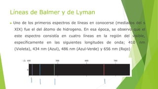 Líneas de Balmer y de Lyman
▶ Uno de los primeros espectros de líneas en conocerse (mediados del s
XIX) fue el del átomo de hidrogeno. En esa época, se observo que el
este espectro consistía en cuatro líneas en la región del visible,
específicamente en las siguientes longitudes de onda; 410 nm
(Violeta), 434 nm (Azul), 486 nm (Azul-Verde) y 656 nm (Rojo)
 