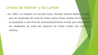 Líneas de Balmer y de Lyman
▶ En 1885, un maestro de escuela suizo, llamado Johann Balmer, mostro
que las longitudes de onda de estas cuatro líneas visibles de hidrogeno
se ajustaban a una formula sorprendentemente simple que relacionaba
las longitudes de onda del espectro de líneas visible con números
enteros.
 