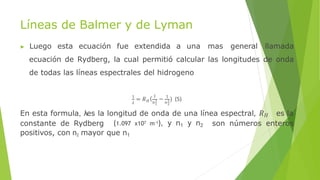 Líneas de Balmer y de Lyman
▶ Luego esta ecuación fue extendida a una mas general llamada
ecuación de Rydberg, la cual permitió calcular las longitudes de onda
de todas las líneas espectrales del hidrogeno
𝜆
1
= 𝑅 ( 1
1 2
𝐻 𝑛2 𝑛2
− 1
) (5)
En esta formula, λes la longitud de onda de una línea espectral, 𝑅𝐻 es la
constante de Rydberg (1.097 x107 m-1), y n1 y n2 son números enteros
positivos, con n2 mayor que n1
 