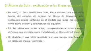 El Átomo de Bohr: explicación a las líneas espectrales
▶ En 1913, El físico Danés Niels Bohr, dio a conocer una explicación
teórica del espectro de emisión del átomo de hidrogeno, esta
explicación estaba contenida en el modelo que luego fue conocido
como átomo de Bohr y que postulaba lo siguiente:
▶ Solo las orbitas con ciertos radios, correspondientes a ciertas energías
definidas, son permitidas para el electrón de un átomo de hidrogeno.
▶ Un electrón en una orbita permitida tiene una energía especifica y es
un estado de energía ¨permitido¨.
 