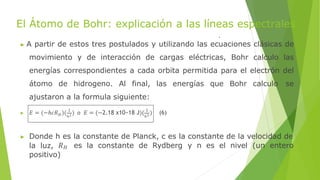 El Átomo de Bohr: explicación a las líneas espectrales
▶ A partir de estos tres postulados y utilizando las ecuaciones clásicas de
movimiento y de interacción de cargas eléctricas, Bohr calculo las
energías correspondientes a cada orbita permitida para el electrón del
átomo de hidrogeno. Al final, las energías que Bohr calculo se
ajustaron a la formula siguiente:
𝐻 𝑛2 𝑛2
▶ 𝐸 = (−ℎ𝑐𝑅 )( 1
) o 𝐸 = (−2.18 x10−18 J)( 1
) (6)
▶ Donde h es la constante de Planck, c es la constante de la velocidad de
la luz, 𝑅𝐻 es la constante de Rydberg y n es el nivel (un entero
positivo)
 