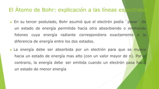 El Átomo de Bohr: explicación a las líneas espectrales
▶ En su tercer postulado, Bohr asumió que el electrón podía ¨pasar¨ de
un estado de energía permitido hacia otro absorbiendo o emitiendo
fotones cuya energía radiante correspondiera exactamente a la
diferencia de energía entre los dos estados.
▶ La energía debe ser absorbida por un electrón para que se mueva
hacia un estado de energía mas alto (con un valor mayor de n). Por el
contrario, la energía debe ser emitida cuando un electrón pasa hacia
un estado de menor energía
 