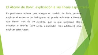 El Átomo de Bohr: explicación a las líneas espectrales
Es pertinente aclarar que aunque el modelo de Bohr permite
explicar el espectro del hidrogeno, no puede aplicarse a átomos
electrón, por lo que surgieron otros
serán estudiados mas adelante) para
que tienen mas de un
modelos y teorías (que
explicar estos casos.
 