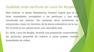 Dualidad onda partícula de Louis De Broglie
Para explicar el efecto fotoeléctrico, Einstein sugirió que la luz
tiene propiedades semejantes a las partículas y que está
constituida por fotones. Sin embargo otros fenómenos se
comprenden mejor en términos de la teoría ondulatoria de la luz.
Por lo tanto la luz, parece tener una naturaleza dual.
En 1924, Louis De Broglie, formuló una proposición sorprendente:
las partículas pequeñas de materia a veces pueden mostrar
propiedades de ondas.
 