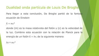 Dualidad onda partícula de Louis De Broglie
Para llegar a esta conclusión, De Broglie partió de la famosa
ecuación de Einstein
E = 𝑚𝑐2
donde (m) es la masa relativista del fotón y (c) es la velocidad de
la luz. Combino esta ecuación con la relación de Planck para la
energía de un fotón E = ℎν, de la siguiente manera:
ℎν = 𝑚𝑐2
 