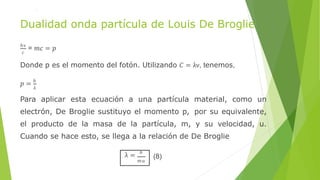 Dualidad onda partícula de Louis De Broglie
𝑐
ℎν
= 𝑚𝑐 = 𝑝
Donde p es el momento del fotón. Utilizando 𝐶 = λν, tenemos,
𝑝 = ℎ
λ
Para aplicar esta ecuación a una partícula material, como un
electrón, De Broglie sustituyo el momento p, por su equivalente,
el producto de la masa de la partícula, m, y su velocidad, u.
Cuando se hace esto, se llega a la relación de De Broglie
λ = ℎ
𝑚𝑢
(8)
 