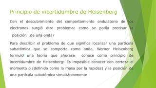 Principio de incertidumbre de Heisenberg
Con el descubrimiento del comportamiento ondulatorio de los
electrones surgió otro problema: como se podía precisar la
¨posición¨ de una onda?
Para describir el problema de que significa localizar una partícula
subatómica que se comporta como onda,
formulo una teoría que ahorase conoce
Werner Heisenberg
como principio de
incertidumbre de Heisenberg: Es imposible conocer con certeza el
momento p (definido como la masa por la rapidez) y la posición de
una partícula subatómica simultáneamente
 